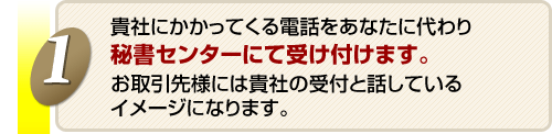 貴社にかかってくる電話をあなたに代わり秘書センターにて受け付けます。お取引先様には貴社の受付と話しているイメージになります。