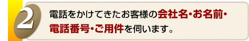 電話をかけてきたお客様の会社名・お名前・電話番号・ご用件を伺います。