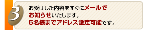 お受けした内容をすぐにメールでお知らせいたします。５名様までアドレス設定可能です。