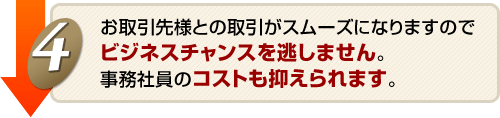 お取引様との取引がスムーズになりますのでビジネスチャンスを逃しません。事務社員のコストも抑えられます。